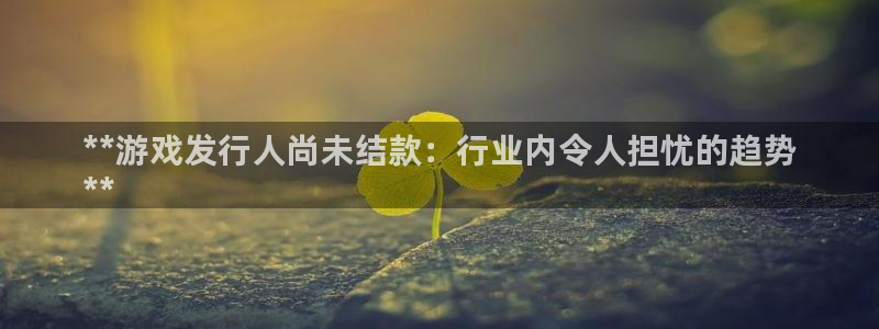 作者蓝狮子：**游戏发行人尚未结款：行业内令人担忧的趋势
**