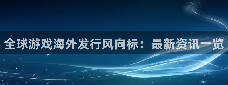 蓝狮仓储中心：全球游戏海外发行风向标：最新资讯一览